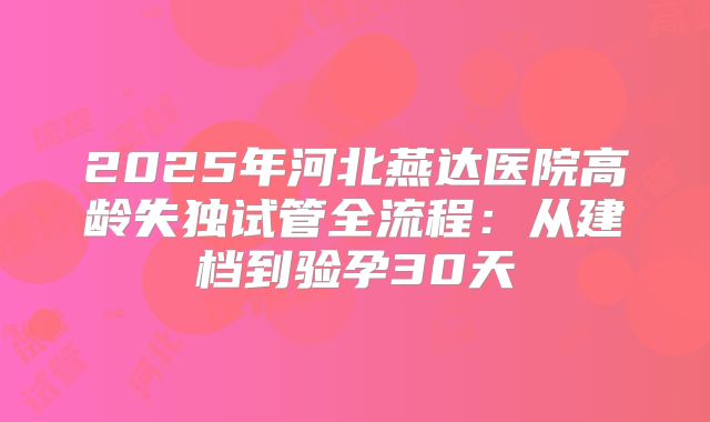 2025年河北燕达医院高龄失独试管全流程：从建档到验孕30天