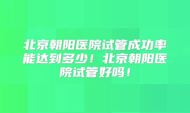 北京朝阳医院试管成功率能达到多少！北京朝阳医院试管好吗！