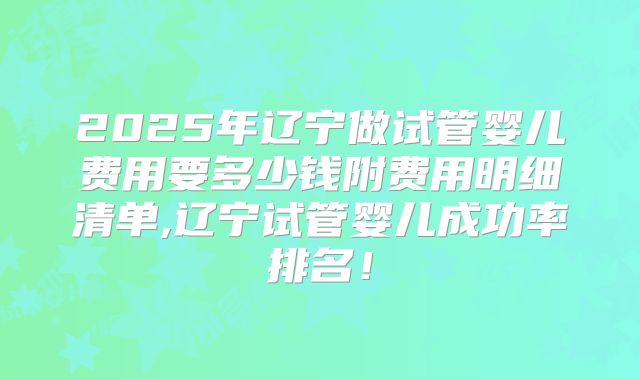 2025年辽宁做试管婴儿费用要多少钱附费用明细清单,辽宁试管婴儿成功率排名！