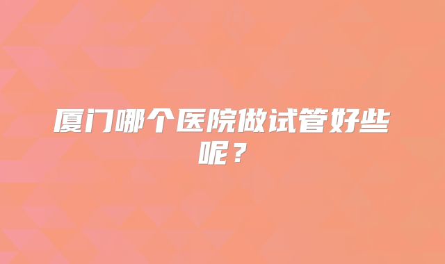 厦门哪个医院做试管好些呢？