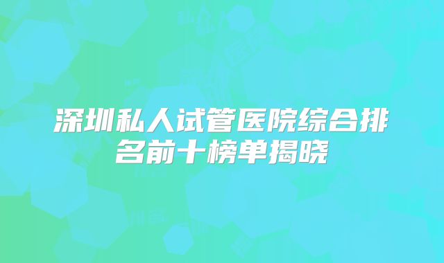 深圳私人试管医院综合排名前十榜单揭晓