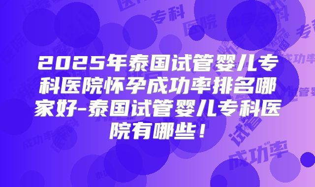 2025年泰国试管婴儿专科医院怀孕成功率排名哪家好-泰国试管婴儿专科医院有哪些！
