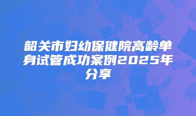 韶关市妇幼保健院高龄单身试管成功案例2025年分享