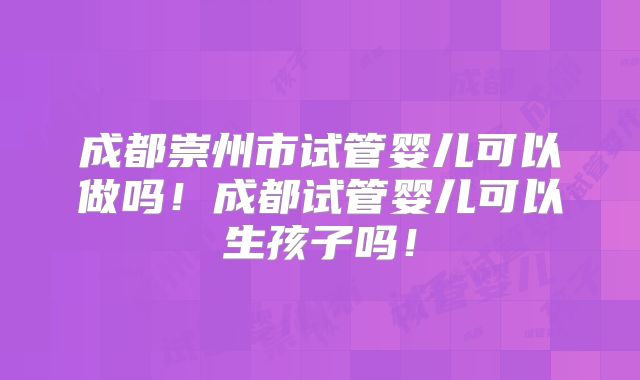 成都崇州市试管婴儿可以做吗！成都试管婴儿可以生孩子吗！