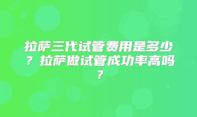 拉萨三代试管费用是多少？拉萨做试管成功率高吗？