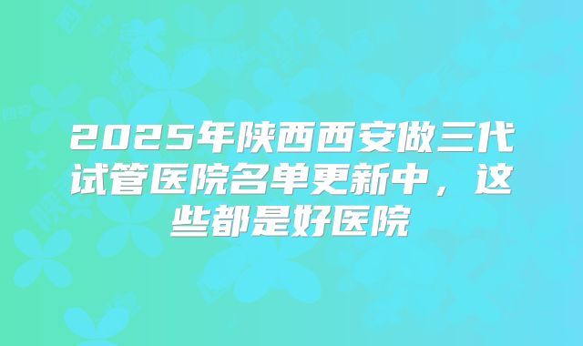 2025年陕西西安做三代试管医院名单更新中，这些都是好医院