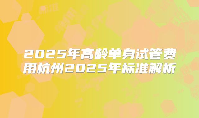 2025年高龄单身试管费用杭州2025年标准解析