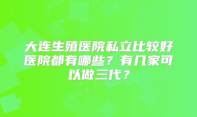 大连生殖医院私立比较好医院都有哪些？有几家可以做三代？