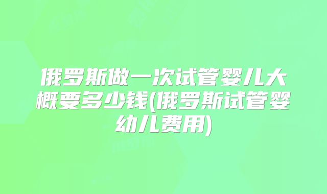 俄罗斯做一次试管婴儿大概要多少钱(俄罗斯试管婴幼儿费用)