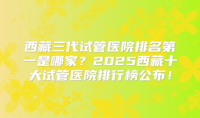 西藏三代试管医院排名第一是哪家？2025西藏十大试管医院排行榜公布！