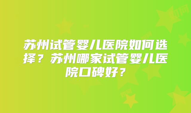 苏州试管婴儿医院如何选择？苏州哪家试管婴儿医院口碑好？
