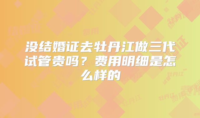 没结婚证去牡丹江做三代试管贵吗？费用明细是怎么样的