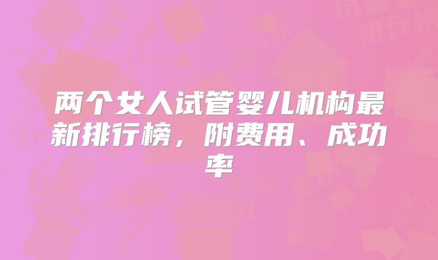 两个女人试管婴儿机构最新排行榜,附费用、成功率