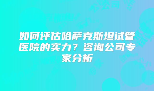 如何评估哈萨克斯坦试管医院的实力？咨询公司专家分析