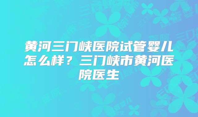 黄河三门峡医院试管婴儿怎么样？三门峡市黄河医院医生