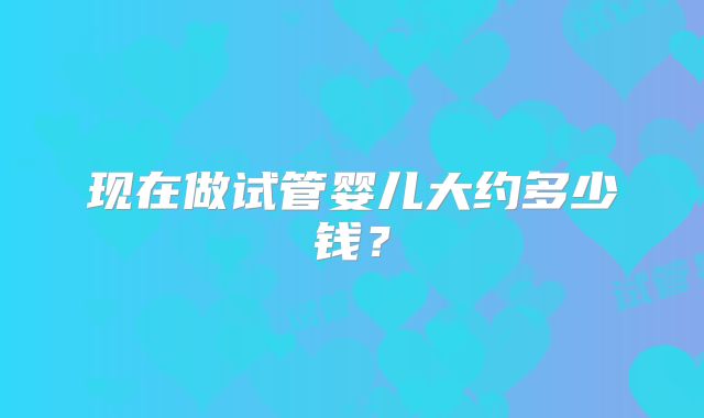 现在做试管婴儿大约多少钱?