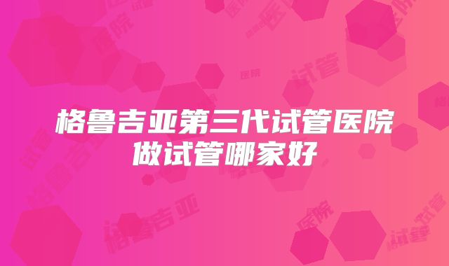 格鲁吉亚第三代试管医院做试管哪家好