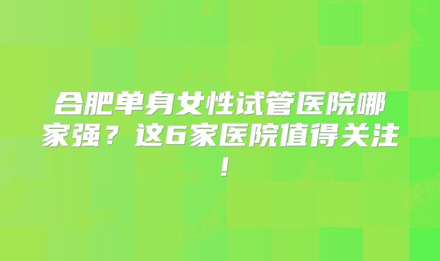 合肥单身女性试管医院哪家强？这6家医院值得关注！