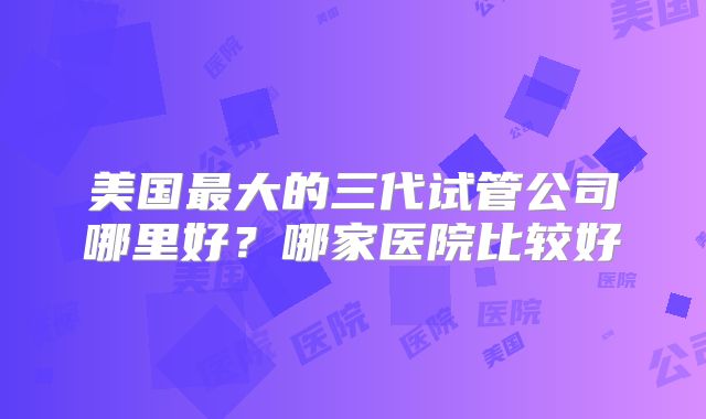 美国最大的三代试管公司哪里好?哪家医院比较好