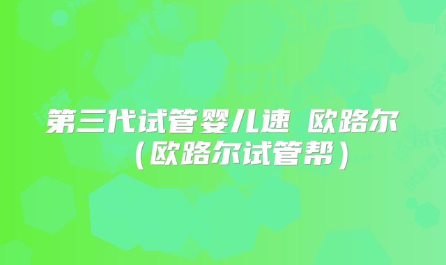 第三代试管婴儿速來欧路尔（欧路尔试管帮）