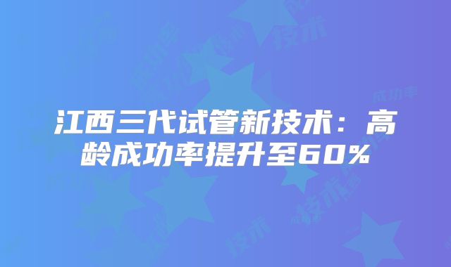 江西三代试管新技术：高龄成功率提升至60%