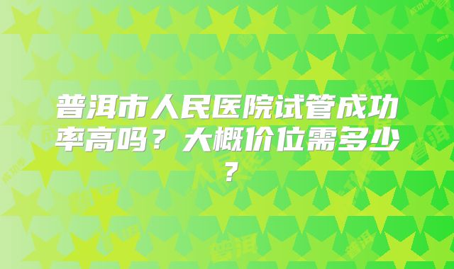 普洱市人民医院试管成功率高吗？大概价位需多少？