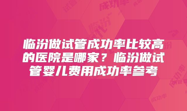 临汾做试管成功率比较高的医院是哪家？临汾做试管婴儿费用成功率参考