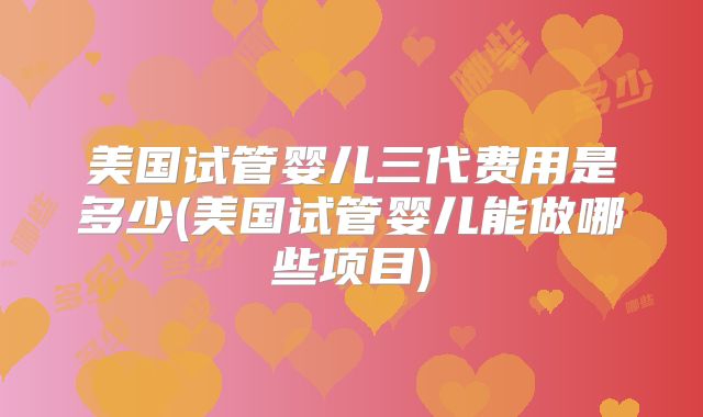 美国试管婴儿三代费用是多少(美国试管婴儿能做哪些项目)