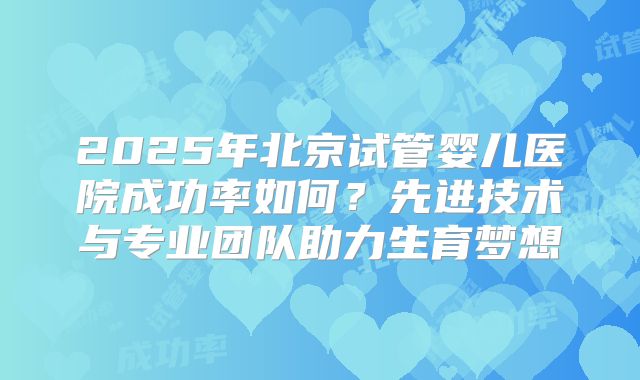 2025年北京试管婴儿医院成功率如何？先进技术与专业团队助力生育梦想