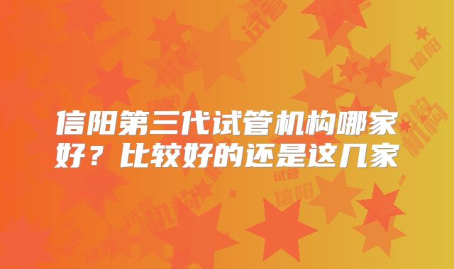信阳第三代试管机构哪家好？比较好的还是这几家