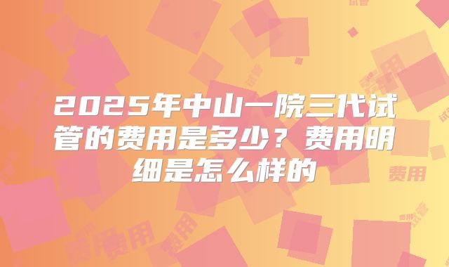 2025年中山一院三代试管的费用是多少？费用明细是怎么样的