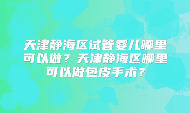 天津静海区试管婴儿哪里可以做？天津静海区哪里可以做包皮手术？