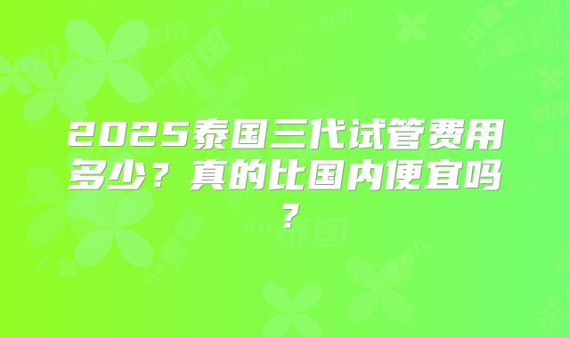 2025泰国三代试管费用多少？真的比国内便宜吗？