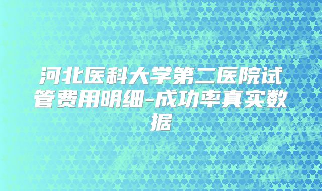 河北医科大学第二医院试管费用明细-成功率真实数据