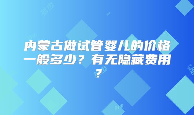 内蒙古做试管婴儿的价格一般多少？有无隐藏费用？