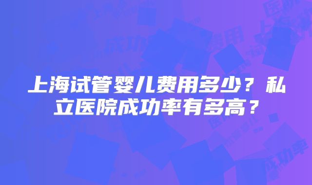 上海试管婴儿费用多少？私立医院成功率有多高？