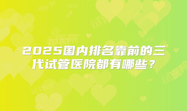 2025国内排名靠前的三代试管医院都有哪些？