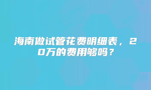 海南做试管花费明细表，20万的费用够吗？
