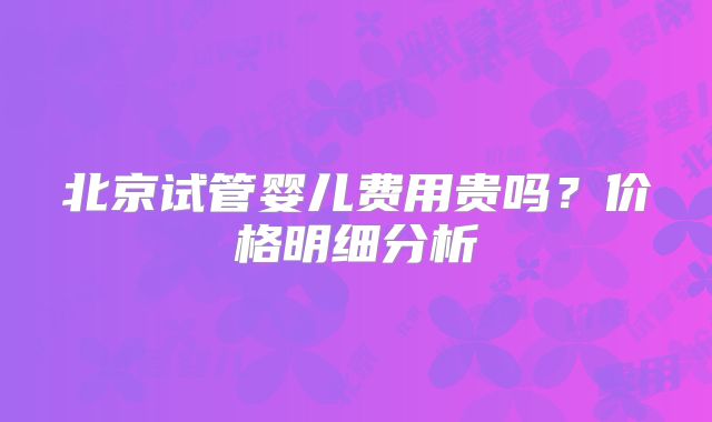 北京试管婴儿费用贵吗？价格明细分析