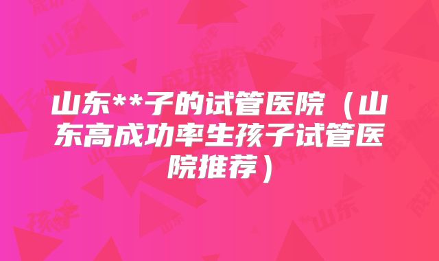 山东**子的试管医院(山东高成功率生孩子试管医院推荐)
