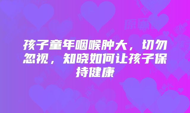 孩子童年咽喉肿大，切勿忽视，知晓如何让孩子保持健康