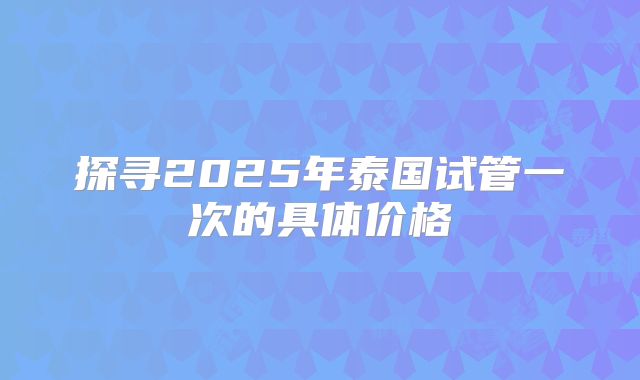 探寻2025年泰国试管一次的具体价格