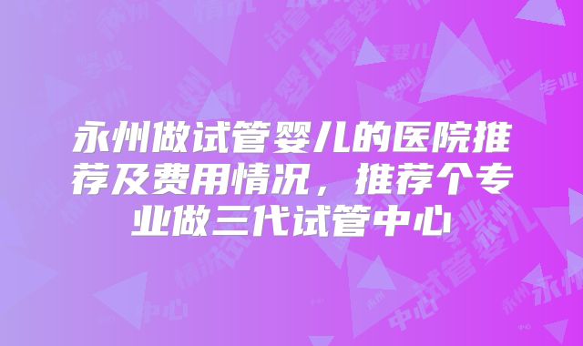 永州做试管婴儿的医院推荐及费用情况,推荐个专业做三代试管中心