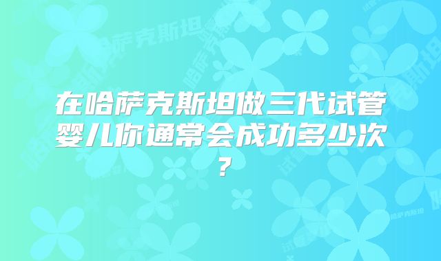 在哈萨克斯坦做三代试管婴儿你通常会成功多少次？