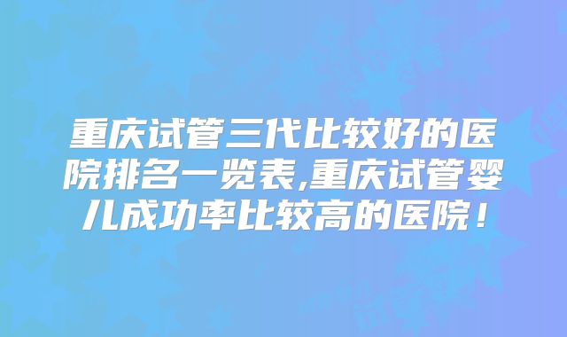 重庆试管三代比较好的医院排名一览表,重庆试管婴儿成功率比较高的医院！