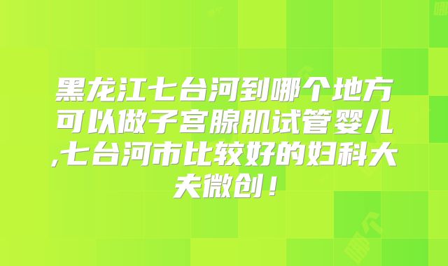 黑龙江七台河到哪个地方可以做子宫腺肌试管婴儿,七台河市比较好的妇科大夫微创！