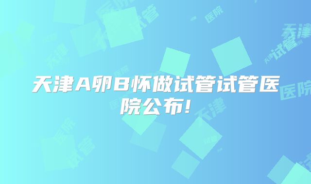 天津A卵B怀做试管试管医院公布!