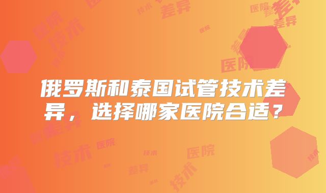俄罗斯和泰国试管技术差异，选择哪家医院合适？