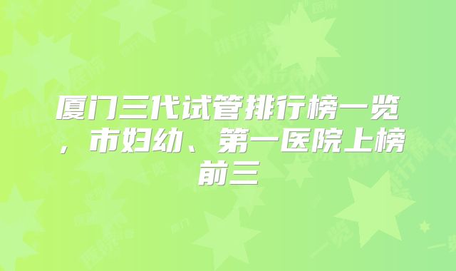 厦门三代试管排行榜一览，市妇幼、第一医院上榜前三