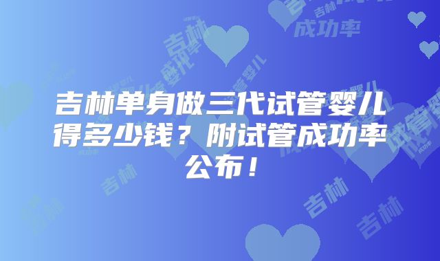 吉林单身做三代试管婴儿得多少钱?附试管成功率公布!